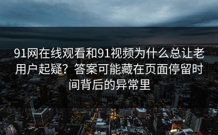 91网在线观看和91视频为什么总让老用户起疑？答案可能藏在页面停留时间背后的异常里