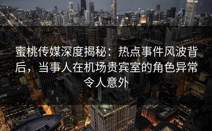 蜜桃传媒深度揭秘：热点事件风波背后，当事人在机场贵宾室的角色异常令人意外