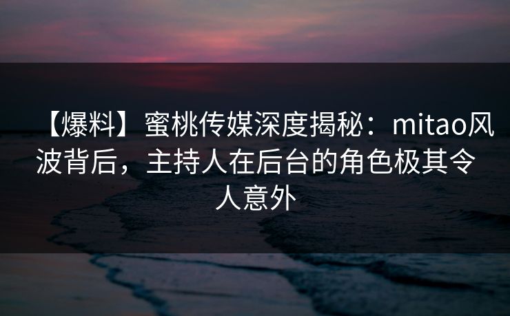 【爆料】蜜桃传媒深度揭秘：mitao风波背后，主持人在后台的角色极其令人意外