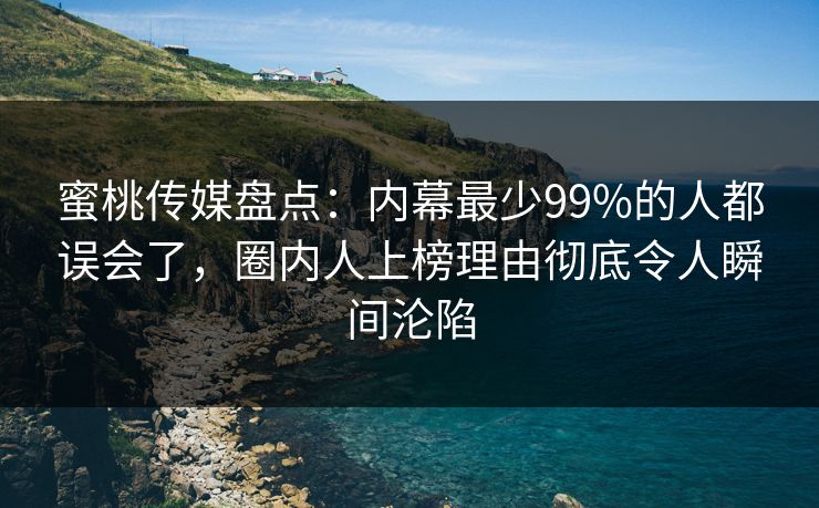 蜜桃传媒盘点：内幕最少99%的人都误会了，圈内人上榜理由彻底令人瞬间沦陷