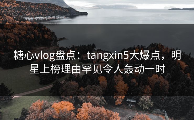 糖心vlog盘点：tangxin5大爆点，明星上榜理由罕见令人轰动一时