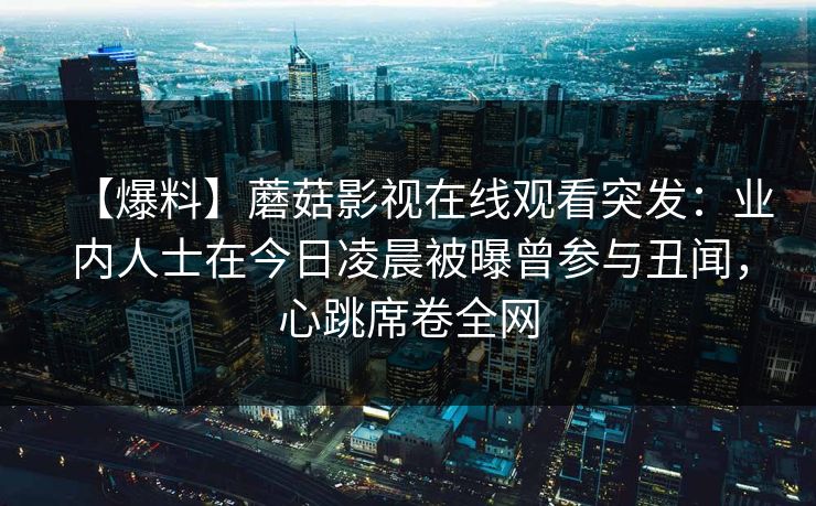 【爆料】蘑菇影视在线观看突发：业内人士在今日凌晨被曝曾参与丑闻，心跳席卷全网