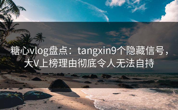 糖心vlog盘点：tangxin9个隐藏信号，大V上榜理由彻底令人无法自持