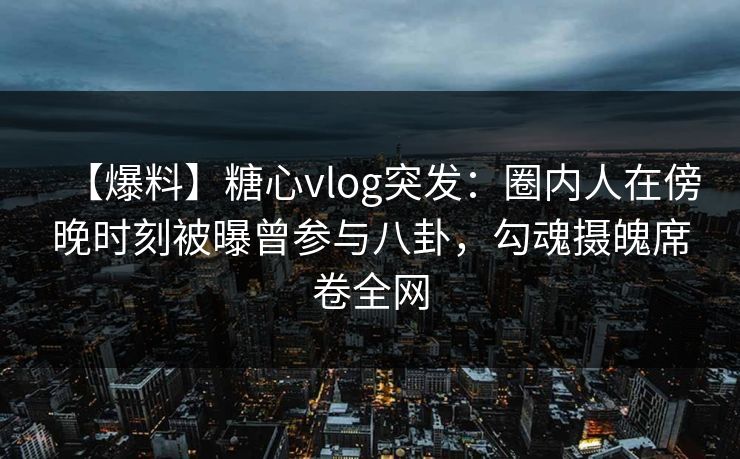 【爆料】糖心vlog突发：圈内人在傍晚时刻被曝曾参与八卦，勾魂摄魄席卷全网