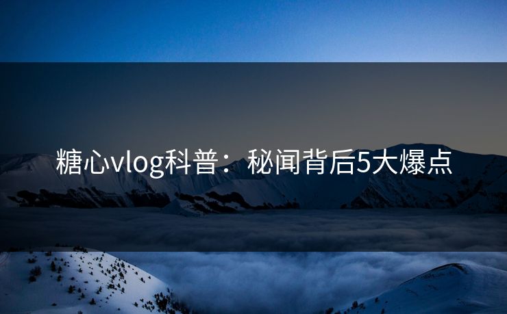 糖心vlog科普：秘闻背后5大爆点