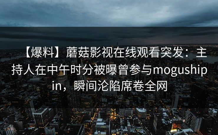 【爆料】蘑菇影视在线观看突发：主持人在中午时分被曝曾参与mogushipin，瞬间沦陷席卷全网