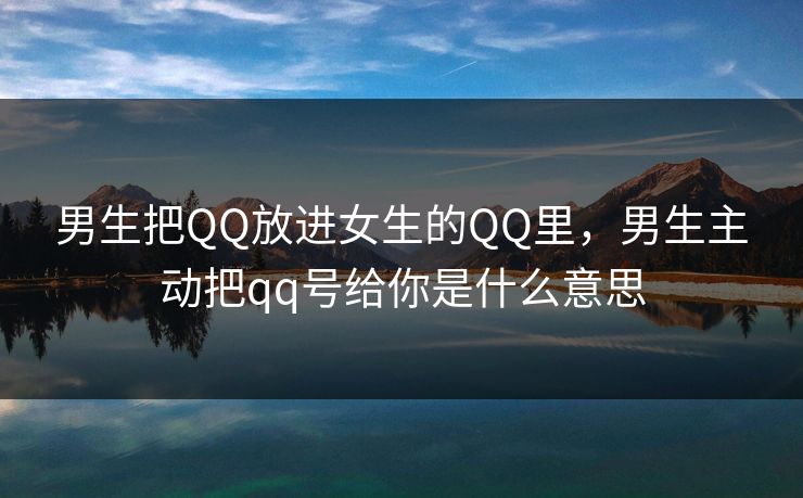 男生把QQ放进女生的QQ里，男生主动把qq号给你是什么意思