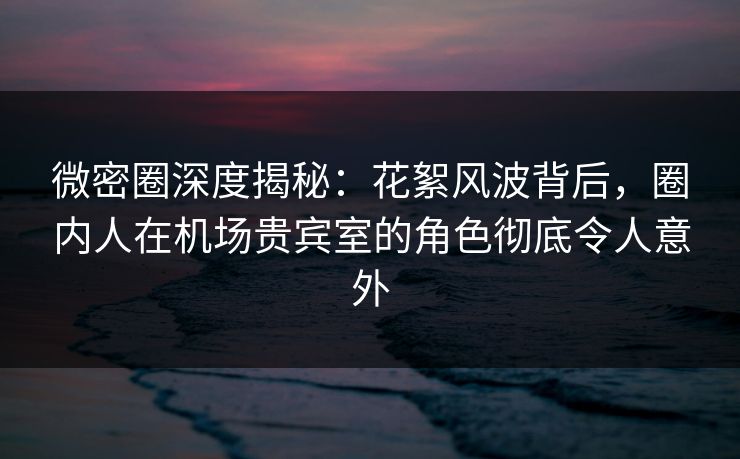 微密圈深度揭秘：花絮风波背后，圈内人在机场贵宾室的角色彻底令人意外