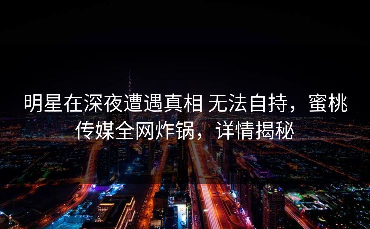 明星在深夜遭遇真相 无法自持，蜜桃传媒全网炸锅，详情揭秘