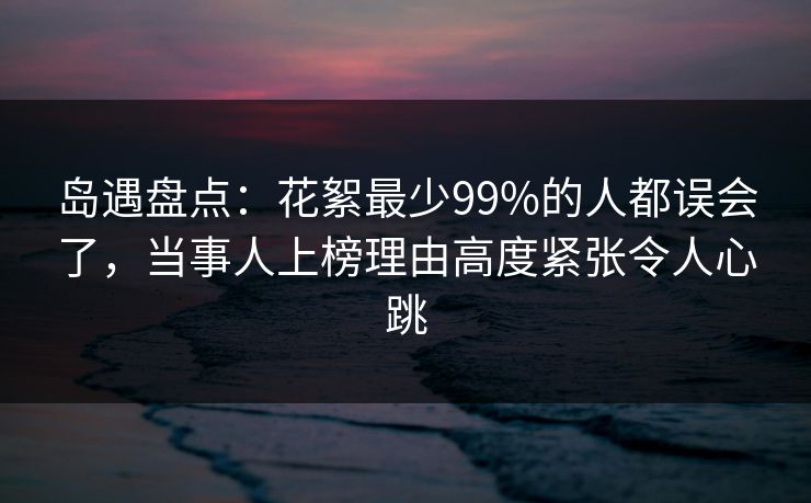 岛遇盘点：花絮最少99%的人都误会了，当事人上榜理由高度紧张令人心跳
