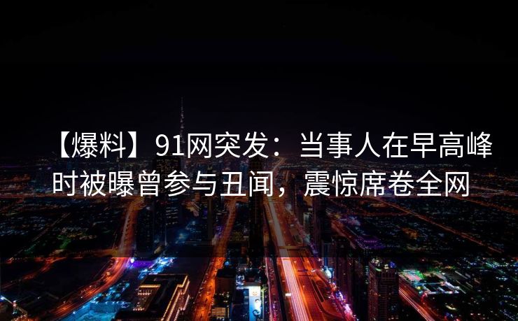 【爆料】91网突发：当事人在早高峰时被曝曾参与丑闻，震惊席卷全网
