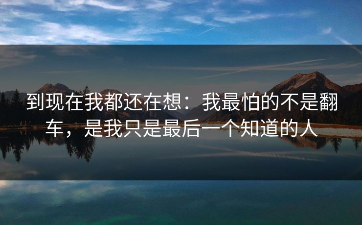 到现在我都还在想：我最怕的不是翻车，是我只是最后一个知道的人