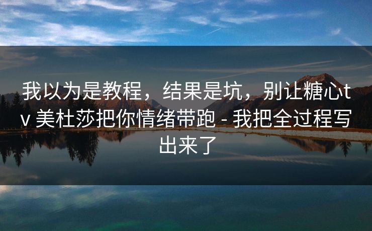 我以为是教程，结果是坑，别让糖心tv 美杜莎把你情绪带跑 - 我把全过程写出来了