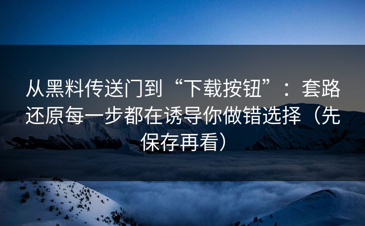从黑料传送门到“下载按钮”：套路还原每一步都在诱导你做错选择（先保存再看）