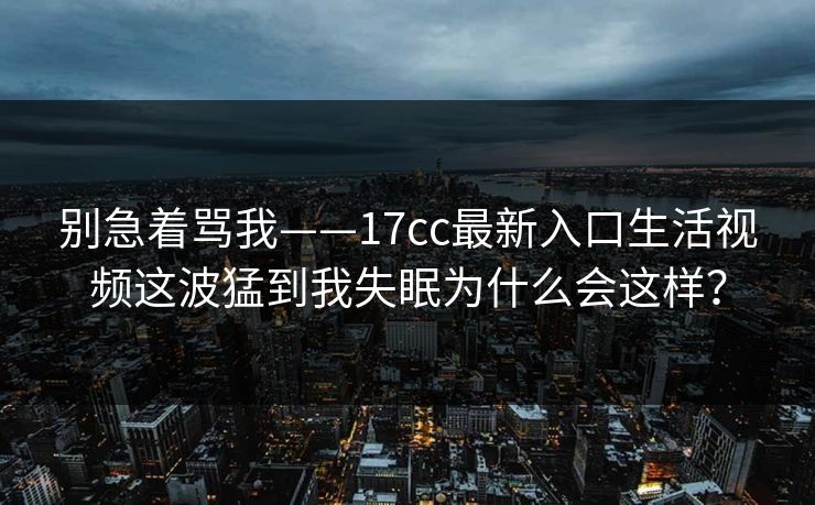 别急着骂我——17cc最新入口生活视频这波猛到我失眠为什么会这样? 别急着骂我——17cc最新入口生活视频这波猛到我失眠为什么会这样?